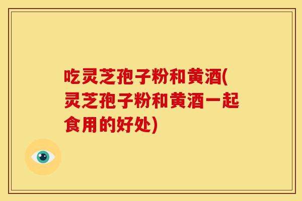 吃灵芝孢子粉和黄酒(灵芝孢子粉和黄酒一起食用的好处)