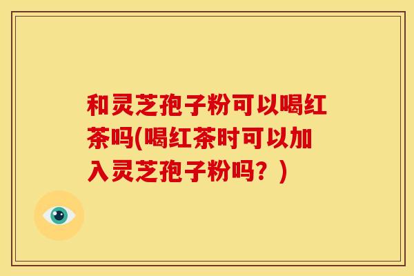 和灵芝孢子粉可以喝红茶吗(喝红茶时可以加入灵芝孢子粉吗?)