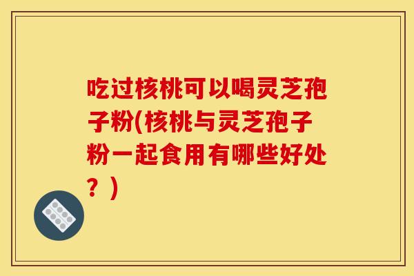 吃过核桃可以喝灵芝孢子粉(核桃与灵芝孢子粉一起食用有哪些好处?)
