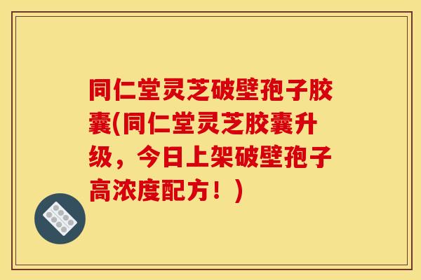 同仁堂灵芝破壁孢子胶囊(同仁堂灵芝胶囊升级，今日上架破壁孢子高浓度配方！)