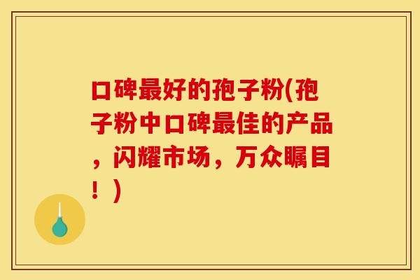 口碑最好的孢子粉(孢子粉中口碑最佳的产品,闪耀市场,万众瞩目!)