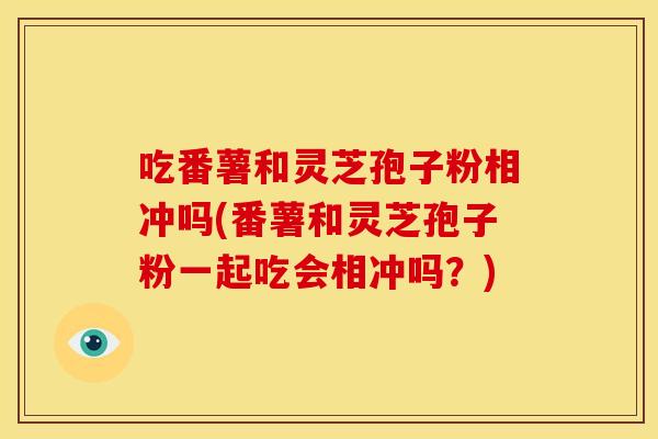 吃番薯和灵芝孢子粉相冲吗(番薯和灵芝孢子粉一起吃会相冲吗？)
