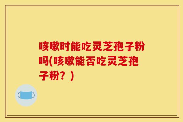 咳嗽时能吃灵芝孢子粉吗(咳嗽能否吃灵芝孢子粉?)