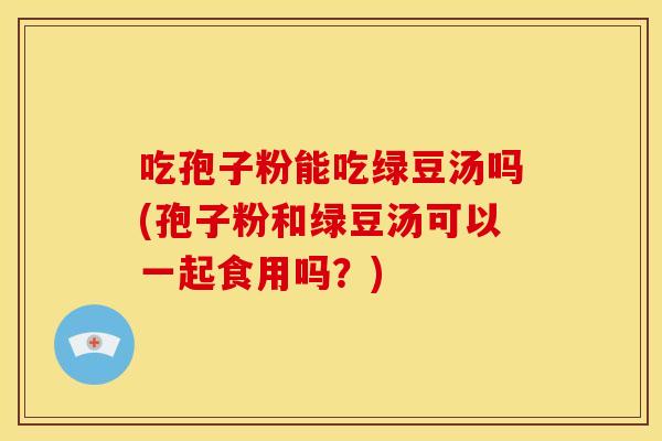 吃孢子粉能吃绿豆汤吗(孢子粉和绿豆汤可以一起食用吗?)