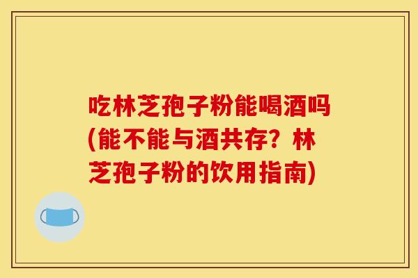 吃林芝孢子粉能喝酒吗(能不能与酒共存?林芝孢子粉的饮用指南)
