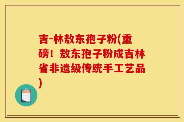 吉-林敖东孢子粉(重磅！敖东孢子粉成吉林省非遗级传统手工艺品)