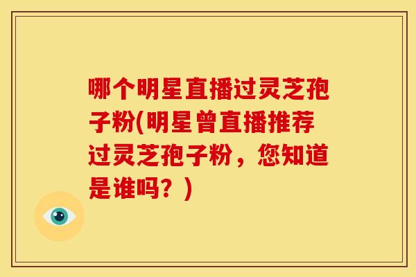 哪个明星直播过灵芝孢子粉(明星曾直播推荐过灵芝孢子粉,您知道是谁吗?)