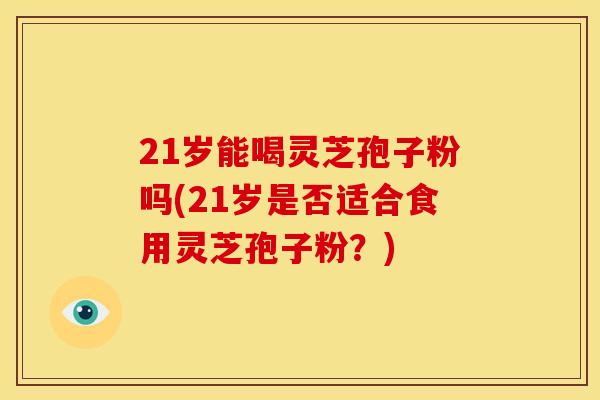 21岁能喝灵芝孢子粉吗(21岁是否适合食用灵芝孢子粉？)