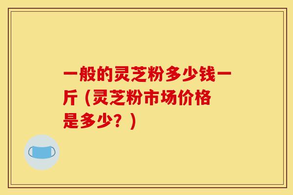 一般的灵芝粉多少钱一斤 (灵芝粉市场价格是多少?)