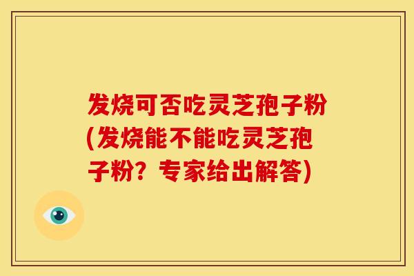 发烧可否吃灵芝孢子粉(发烧能不能吃灵芝孢子粉?专家给出解答)