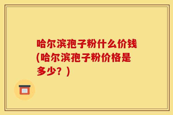 哈尔滨孢子粉什么价钱(哈尔滨孢子粉价格是多少?)