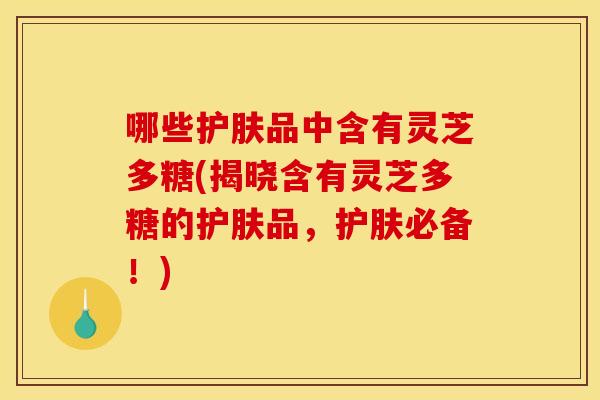 哪些护肤品中含有灵芝多糖(揭晓含有灵芝多糖的护肤品,护肤必备!)