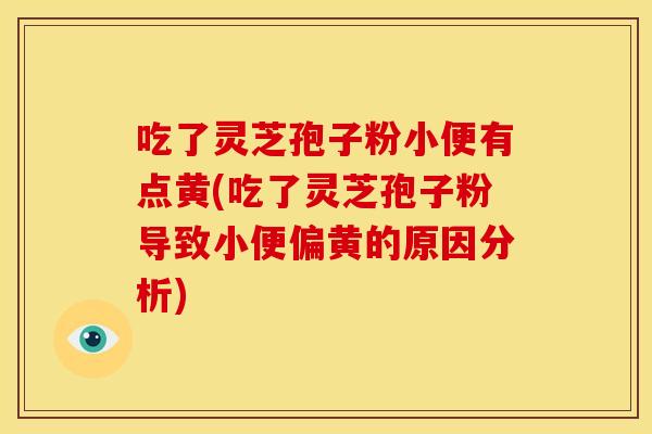 吃了灵芝孢子粉小便有点黄(吃了灵芝孢子粉导致小便偏黄的原因分析)