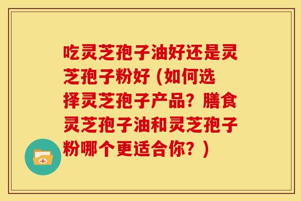 吃灵芝孢子油好还是灵芝孢子粉好 (如何选择灵芝孢子产品?膳食灵芝孢子油和灵芝孢子粉哪个更适合你?)