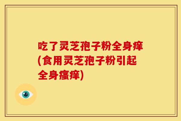 吃了灵芝孢子粉全身痒(食用灵芝孢子粉引起全身瘙痒)