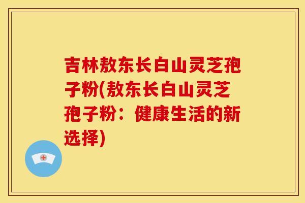吉林敖东长白山灵芝孢子粉(敖东长白山灵芝孢子粉:健康生活的新选择)