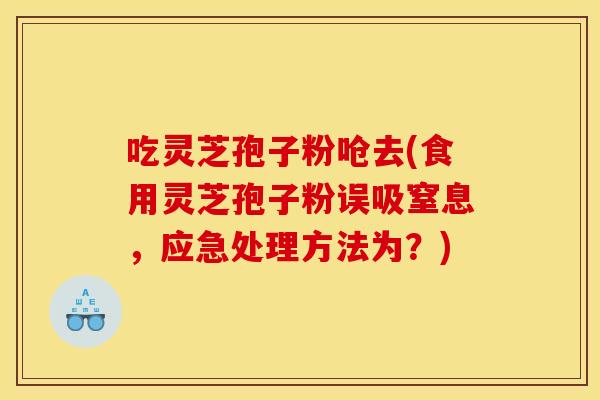 吃灵芝孢子粉呛去(食用灵芝孢子粉误吸窒息,应急处理方法为?)