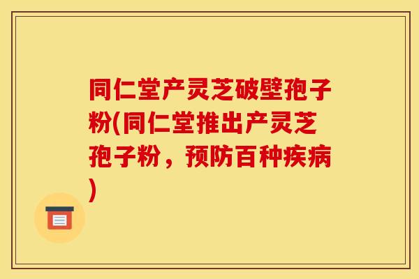 同仁堂产灵芝破壁孢子粉(同仁堂推出产灵芝孢子粉,预防百种疾病)