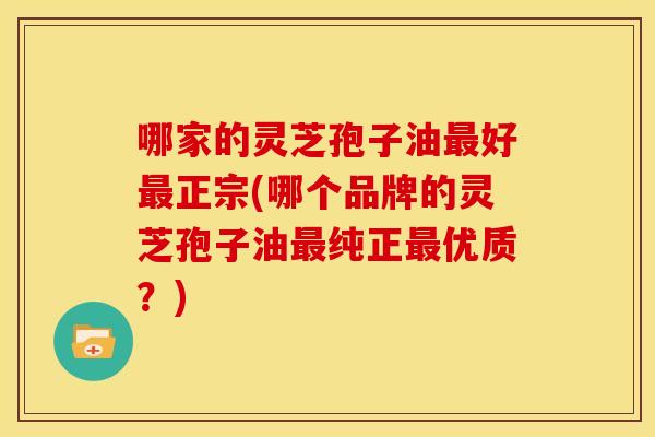 哪家的灵芝孢子油最好最正宗(哪个品牌的灵芝孢子油最纯正最优质？)