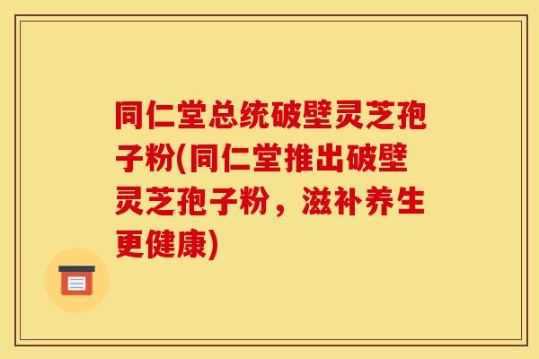 同仁堂总统破壁灵芝孢子粉(同仁堂推出破壁灵芝孢子粉,滋补养生更健康)