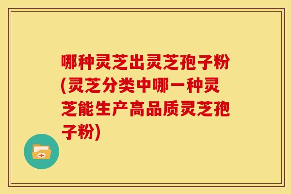 哪种灵芝出灵芝孢子粉(灵芝分类中哪一种灵芝能生产高品质灵芝孢子粉)
