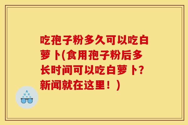 吃孢子粉多久可以吃白萝卜(食用孢子粉后多长时间可以吃白萝卜?新闻就在这里!)