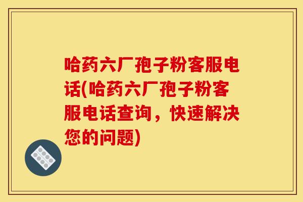 哈药六厂孢子粉客服电话(哈药六厂孢子粉客服电话查询，快速解决您的问题)