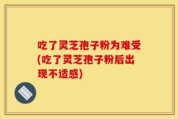 吃了灵芝孢子粉为难受(吃了灵芝孢子粉后出现不适感)