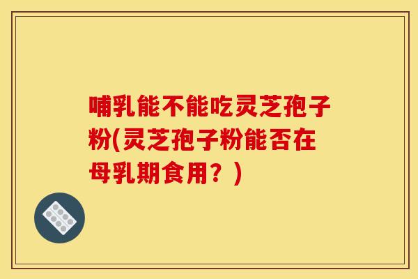 哺乳能不能吃灵芝孢子粉(灵芝孢子粉能否在母乳期食用?)