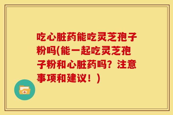 吃心脏药能吃灵芝孢子粉吗(能一起吃灵芝孢子粉和心脏药吗?注意事项和建议!)