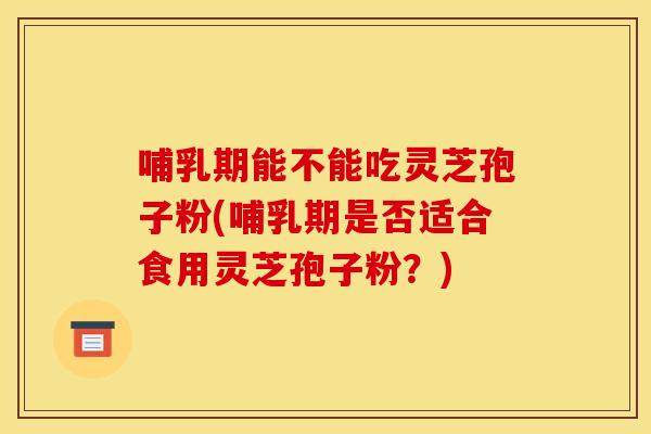 哺乳期能不能吃灵芝孢子粉(哺乳期是否适合食用灵芝孢子粉?)