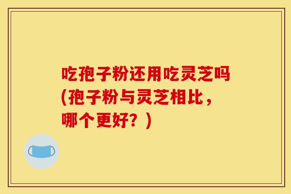 吃孢子粉还用吃灵芝吗(孢子粉与灵芝相比，哪个更好？)