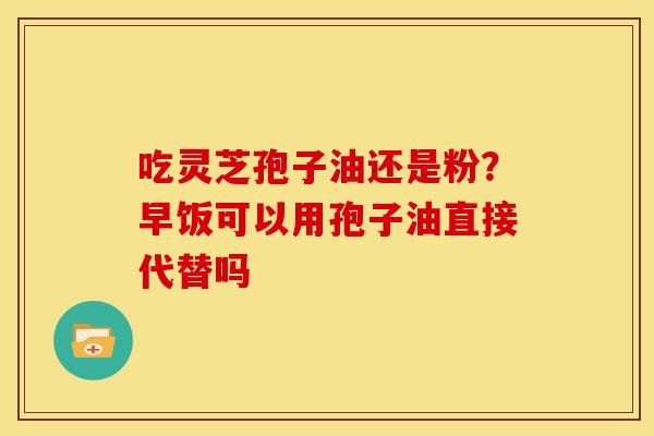 吃灵芝孢子油还是粉？早饭可以用孢子油直接代替吗