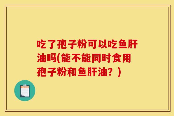 吃了孢子粉可以吃鱼肝油吗(能不能同时食用孢子粉和鱼肝油？)