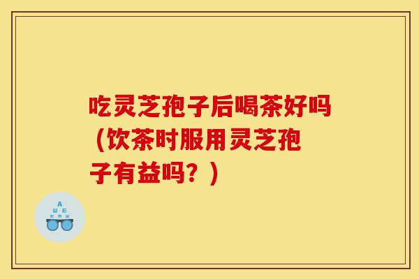 吃灵芝孢子后喝茶好吗 (饮茶时服用灵芝孢子有益吗？)