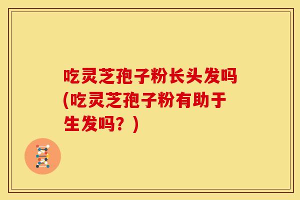 吃灵芝孢子粉长头发吗(吃灵芝孢子粉有助于生发吗?)