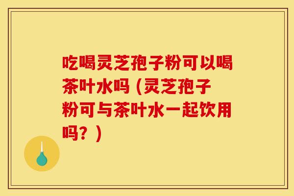 吃喝灵芝孢子粉可以喝茶叶水吗 (灵芝孢子粉可与茶叶水一起饮用吗？)