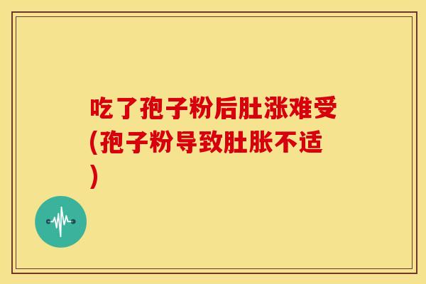 吃了孢子粉后肚涨难受(孢子粉导致肚胀不适)
