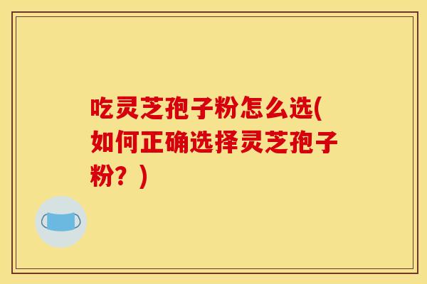 吃灵芝孢子粉怎么选(如何正确选择灵芝孢子粉?)