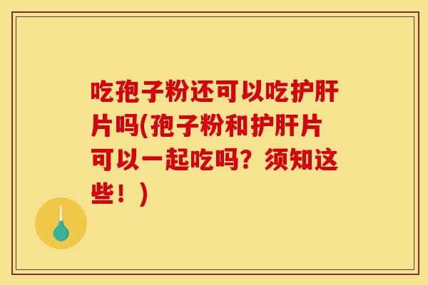 吃孢子粉还可以吃护肝片吗(孢子粉和护肝片可以一起吃吗?须知这些!)
