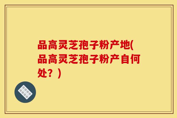 品高灵芝孢子粉产地(品高灵芝孢子粉产自何处？)