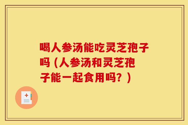 喝人参汤能吃灵芝孢子吗 (人参汤和灵芝孢子能一起食用吗?)