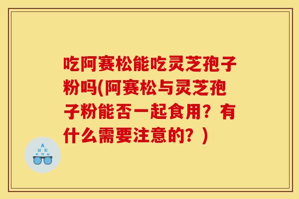 吃阿赛松能吃灵芝孢子粉吗(阿赛松与灵芝孢子粉能否一起食用?有什么需要注意的?)