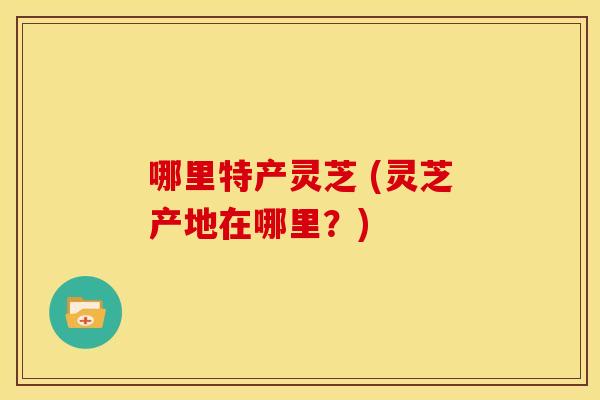哪里特产灵芝 (灵芝产地在哪里?)