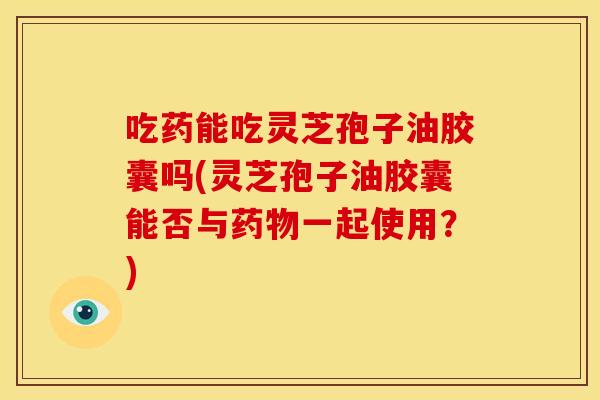 吃药能吃灵芝孢子油胶囊吗(灵芝孢子油胶囊能否与药物一起使用？)