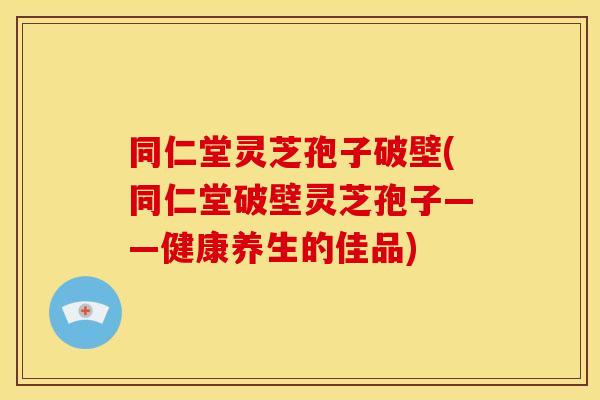 同仁堂灵芝孢子破壁(同仁堂破壁灵芝孢子——健康养生的佳品)