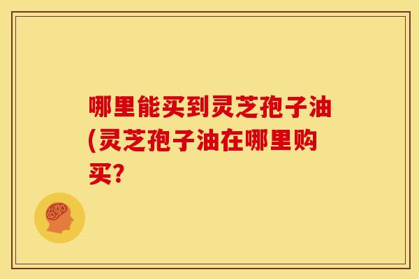 哪里能买到灵芝孢子油(灵芝孢子油在哪里购买?