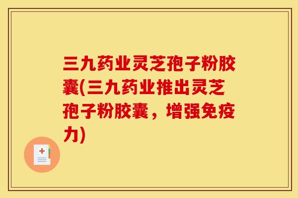 三九药业灵芝孢子粉胶囊(三九药业推出灵芝孢子粉胶囊,增强免疫力)