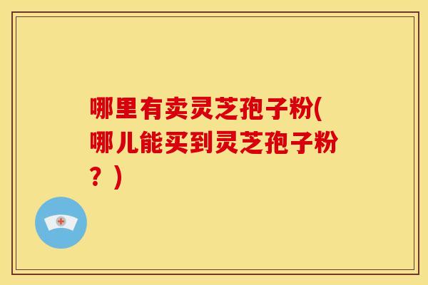 哪里有卖灵芝孢子粉(哪儿能买到灵芝孢子粉?)