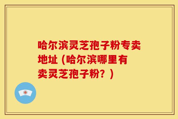 哈尔滨灵芝孢子粉专卖地址 (哈尔滨哪里有卖灵芝孢子粉?)